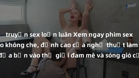 truyện sex loạn luân Xem ngay phim sex HD chất lượng cao không che, đỉnh cao của nghệ thuật làm tình, đưa bạn vào thế giới đam mê và sóng gió của tình yêu không giới hạn.