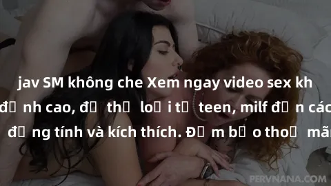 jav SM không che Xem ngay video sex không che miễn phí đỉnh cao, đủ thể loại từ teen, milf đến các cảnh quan hệ đồng tính và kích thích. Đảm bảo thoả mãn mọi khả năng kích thích của bạn!