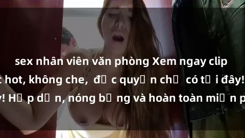 sex nhân viên văn phòng Xem ngay clip sex không che cực hot, không che,  độc quyền chỉ có tại đây! Hấp dẫn, nóng bỏng và hoàn toàn miễn phí, không thể bỏ qua!