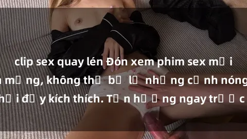 clip sex quay lén Đón xem phim sex mới nhất đang hot trên mạng, không thể bỏ lỡ những cảnh nóng hổi đầy kích thích. Tận hưởng ngay trước khi bị xoá chóng mặt!