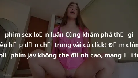 phim sex loạn luân Cùng khám phá thế giới jav không che siêu hấp dẫn chỉ trong vài cú click! Đắm chìm trong những bộ phim jav không che đỉnh cao, mang lại trải nghiệm thú vị và đầy kích thích.