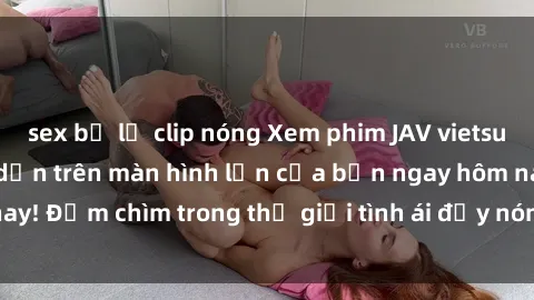 sex bị lộ clip nóng Xem phim JAV vietsub mới nhất và hấp dẫn trên màn hình lớn của bạn ngay hôm nay! Đắm chìm trong thế giới tình ái đầy nóng bỏng và kích thích.