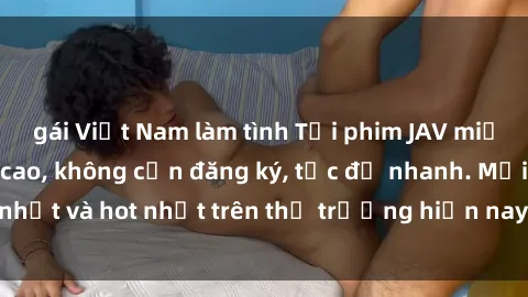 gái Việt Nam làm tình Tải phim JAV miễn phí chất lượng cao, không cần đăng ký, tốc độ nhanh. Mới nhất và hot nhất trên thị trường hiện nay, cập nhật hàng ngày.