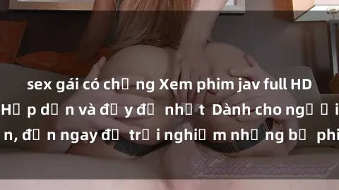 sex gái có chồng Xem phim jav full HD online miễn phí - Hấp dẫn và đầy đủ nhất  Dành cho người lớn, đến ngay để trải nghiệm những bộ phim hấp dẫn và hấp dẫn.