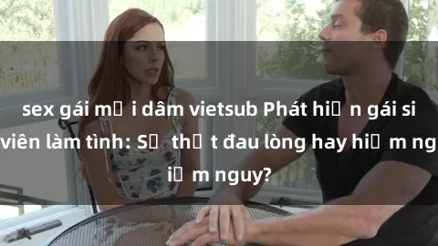 sex gái mại dâm vietsub Phát hiện gái sinh viên làm tình: Sự thật đau lòng hay hiểm nguy?