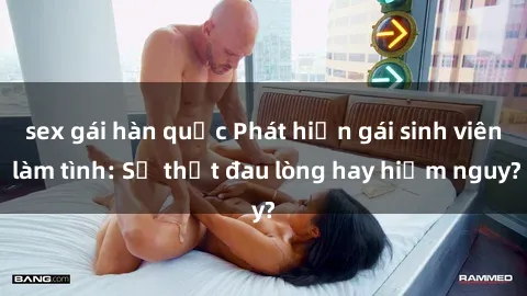 sex gái hàn quốc Phát hiện gái sinh viên làm tình: Sự thật đau lòng hay hiểm nguy?