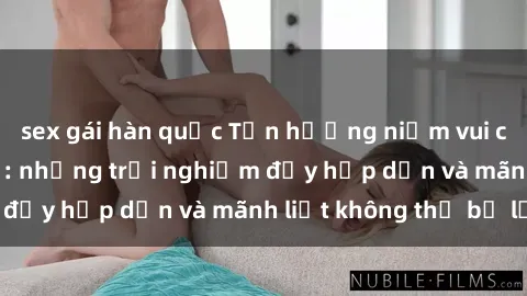 sex gái hàn quốc Tận hưởng niềm vui của sex với gái trẻ: những trải nghiệm đầy hấp dẫn và mãnh liệt không thể bỏ lỡ