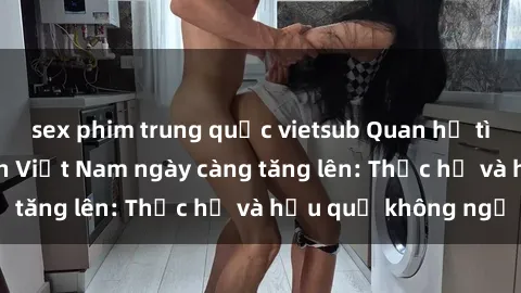 sex phim trung quốc vietsub Quan hệ tình dục của nữ sinh Việt Nam ngày càng tăng lên: Thực hư và hậu quả không ngờ