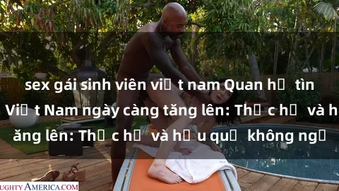 sex gái sinh viên việt nam Quan hệ tình dục của nữ sinh Việt Nam ngày càng tăng lên: Thực hư và hậu quả không ngờ