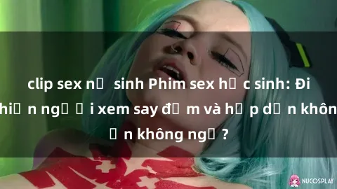 clip sex nữ sinh Phim sex học sinh: Điều gì khiến người xem say đắm và hấp dẫn không ngờ?