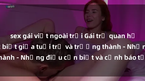 sex gái việt ngoài trời Gái trẻ quan hệ: Mối quan hệ khác biệt giữa tuổi trẻ và trưởng thành - Những điều cần biết và cảnh báo từ chuyên gia