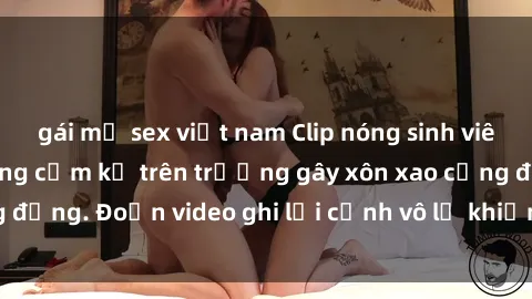 gái mỹ sex việt nam Clip nóng sinh viên gây sốc: Hành động cấm kỵ trên trường gây xôn xao cộng đồng. Đoạn video ghi lại cảnh vô lễ khiến dư luận bức xúc.