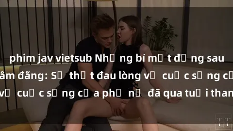 phim jav vietsub Những bí mật đằng sau vẻ ngoài gái già dâm đãng: Sự thật đau lòng về cuộc sống của phụ nữ đã qua tuổi thanh xuân