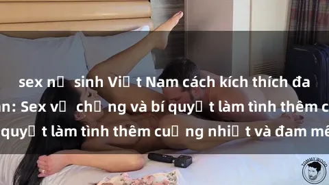 sex nữ sinh Việt Nam cách kích thích đam mê trong hôn nhân: Sex vợ chồng và bí quyết làm tình thêm cuồng nhiệt và đam mê