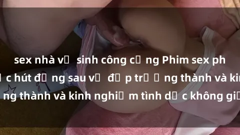 sex nhà vệ sinh công cộng Phim sex phụ nữ lớn tuổi: Sức hút đằng sau vẻ đẹp trưởng thành và kinh nghiệm tình dục không giới hạn