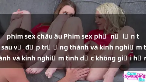 phim sex châu âu Phim sex phụ nữ lớn tuổi: Sức hút đằng sau vẻ đẹp trưởng thành và kinh nghiệm tình dục không giới hạn