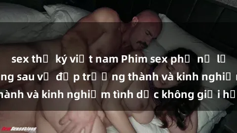 sex thư ký việt nam Phim sex phụ nữ lớn tuổi: Sức hút đằng sau vẻ đẹp trưởng thành và kinh nghiệm tình dục không giới hạn