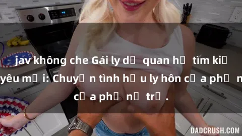 jav không che Gái ly dị quan hệ tìm kiếm tình yêu mới: Chuyện tình hậu ly hôn của phụ nữ trẻ.