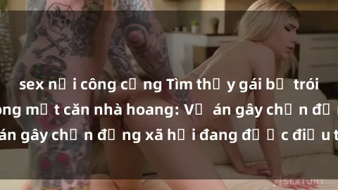 sex nơi công cộng Tìm thấy gái bị trói và bị hiếp dâm trong một căn nhà hoang: Vụ án gây chấn động xã hội đang được điều tra vào.
