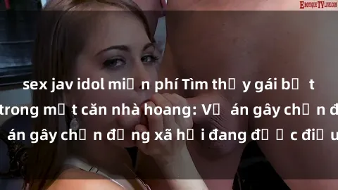 sex jav idol miễn phí Tìm thấy gái bị trói và bị hiếp dâm trong một căn nhà hoang: Vụ án gây chấn động xã hội đang được điều tra vào.
