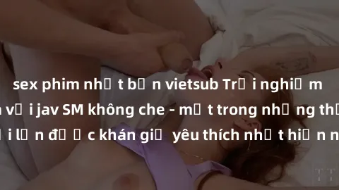 sex phim nhật bản vietsub Trải nghiệm cảm xúc thăng hoa với jav SM không che - một trong những thể loại phim người lớn được khán giả yêu thích nhất hiện nay. Đảm bảo đem lại sự hấp dẫn, kích thích tối