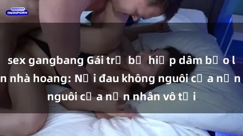 sex gangbang Gái trẻ bị hiếp dâm bạo lực trong căn nhà hoang: Nỗi đau không nguôi của nạn nhân vô tội