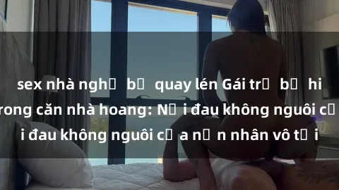 sex nhà nghỉ bị quay lén Gái trẻ bị hiếp dâm bạo lực trong căn nhà hoang: Nỗi đau không nguôi của nạn nhân vô tội