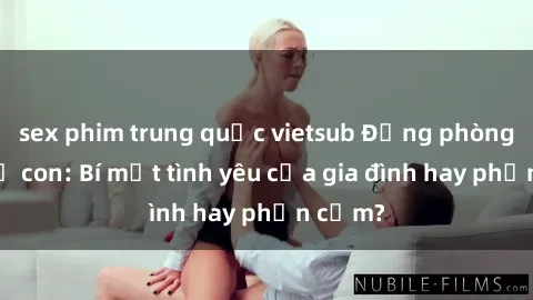sex phim trung quốc vietsub Động phòng sex mẹ con: Bí mật tình yêu của gia đình hay phản cảm?