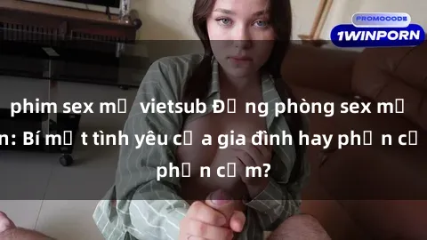 phim sex mỹ vietsub Động phòng sex mẹ con: Bí mật tình yêu của gia đình hay phản cảm?