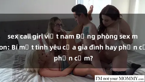 sex call girl việt nam Động phòng sex mẹ con: Bí mật tình yêu của gia đình hay phản cảm?