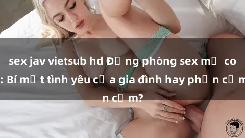 sex jav vietsub hd Động phòng sex mẹ con: Bí mật tình yêu của gia đình hay phản cảm?