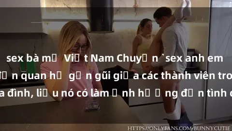 sex bà mẹ Việt Nam Chuyện `sex anh em ruột` - Đề cập đến quan hệ gần gũi giữa các thành viên trong gia đình, liệu nó có làm ảnh hưởng đến tình cảm gia đình hay không?