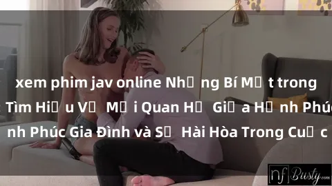 xem phim jav online Những Bí Mật trong Tình Dục Gia Đình: Tìm Hiểu Về Mối Quan Hệ Giữa Hạnh Phúc Gia Đình và Sự Hài Hòa Trong Cuộc Sống Tình Dục