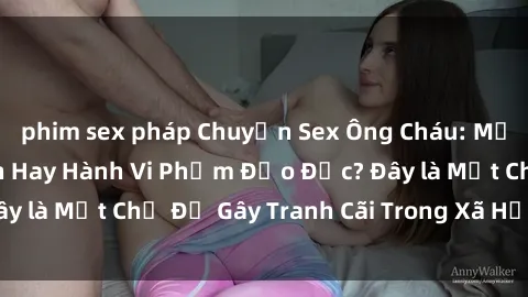 phim sex pháp Chuyện Sex Ông Cháu: Mối Quan Hệ Gia Đình Hay Hành Vi Phạm Đạo Đức? Đây là Một Chủ Đề Gây Tranh Cãi Trong Xã Hội Hiện Nay.