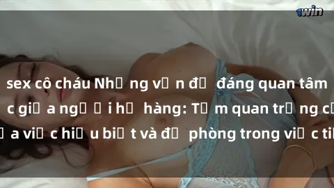 sex cô cháu Những vấn đề đáng quan tâm về quan hệ tình dục giữa người họ hàng: Tầm quan trọng của việc hiểu biết và đề phòng trong việc tiếp xúc trong gia đình.