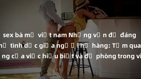 sex bà mẹ việt nam Những vấn đề đáng quan tâm về quan hệ tình dục giữa người họ hàng: Tầm quan trọng của việc hiểu biết và đề phòng trong việc tiếp xúc trong gia đình.