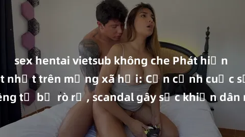sex hentai vietsub không che Phát hiện clip sex quay lén hot nhất trên mạng xã hội: Cận cảnh cuộc sống riêng tư bị rò rỉ, scandal gây sốc khiến dân mạng không khỏi bàng hoàng