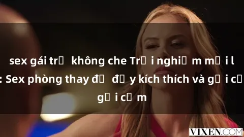 sex gái trẻ không che Trải nghiệm mới lạ: Sex phòng thay đồ đầy kích thích và gợi cảm