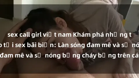 sex call girl việt nam Khám phá những trải nghiệm độc đáo tại sex bãi biển: Làn sóng đam mê và sự nóng bỏng cháy bỏng trên cát trắng