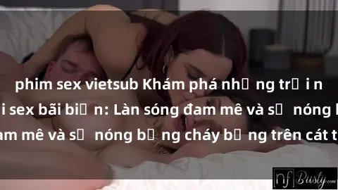 phim sex vietsub Khám phá những trải nghiệm độc đáo tại sex bãi biển: Làn sóng đam mê và sự nóng bỏng cháy bỏng trên cát trắng