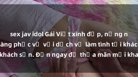sex jav idol Gái Việt xinh đẹp, nồng nàn tình cảm, sẵn sàng phục vụ với dịch vụ làm tình tại khách sạn. Đến ngay để thỏa mãn mọi khao khát của bạn!