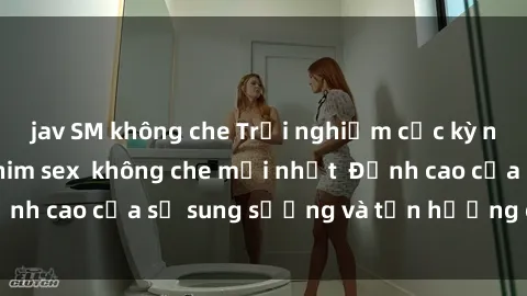jav SM không che Trải nghiệm cực kỳ nóng bỏng trong phim sex  không che mới nhất  Đỉnh cao của sự sung sướng và tận hưởng chân thật