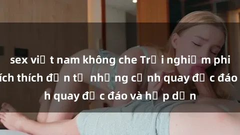 sex việt nam không che Trải nghiệm phim sex : Sự kích thích đến từ những cảnh quay độc đáo và hấp dẫn