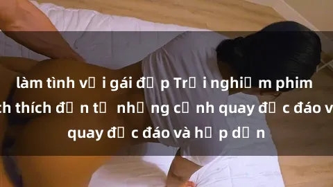 làm tình với gái đẹp Trải nghiệm phim sex : Sự kích thích đến từ những cảnh quay độc đáo và hấp dẫn
