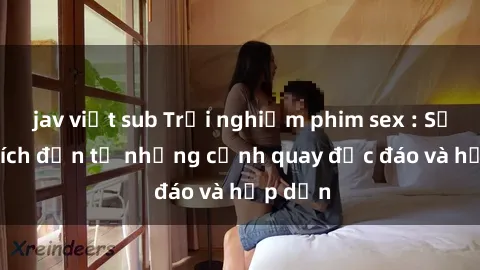 jav việt sub Trải nghiệm phim sex : Sự kích thích đến từ những cảnh quay độc đáo và hấp dẫn