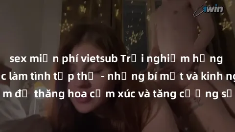 sex miễn phí vietsub Trải nghiệm hứng khởi cùng với việc làm tình tập thể - những bí mật và kinh nghiệm để thăng hoa cảm xúc và tăng cường sự gắn kết trong mối quan hệ