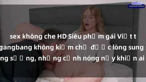 sex không che HD Siêu phẩm gái Việt tham gia trong buổi gangbang không kiềm chế được lòng sung sướng, những cảnh nóng nảy khiến ai cũng phải mãn nhãn