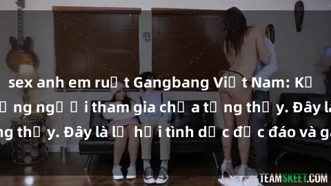 sex anh em ruột Gangbang Việt Nam: Kỷ lục mới với số lượng người tham gia chưa từng thấy. Đây là lễ hội tình dục độc đáo và gây sốc.