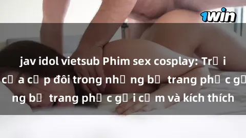 jav idol vietsub Phim sex cosplay: Trải nghiệm tuyệt vời của cặp đôi trong những bộ trang phục gợi cảm và kích thích