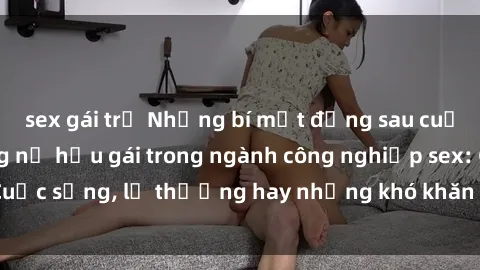 sex gái trẻ Những bí mật đằng sau cuộc sống của những nữ hầu gái trong ngành công nghiệp sex: Cuộc sống, lẽ thường hay những khó khăn mà họ phải đối mặt.
